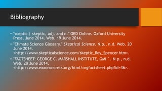 Bibliography
• "sceptic | skeptic, adj. and n." OED Online. Oxford University
Press, June 2014. Web. 19 June 2014.
• "Climate Science Glossary." Skeptical Science. N.p., n.d. Web. 20
June 2014.
<http://www.skepticalscience.com/skeptic_Roy_Spencer.htm>.
• "FACTSHEET: GEORGE C. MARSHALL INSTITUTE, GMI." . N.p., n.d.
Web. 20 June 2014.
<http://www.exxonsecrets.org/html/orgfactsheet.php?id=36>.
 