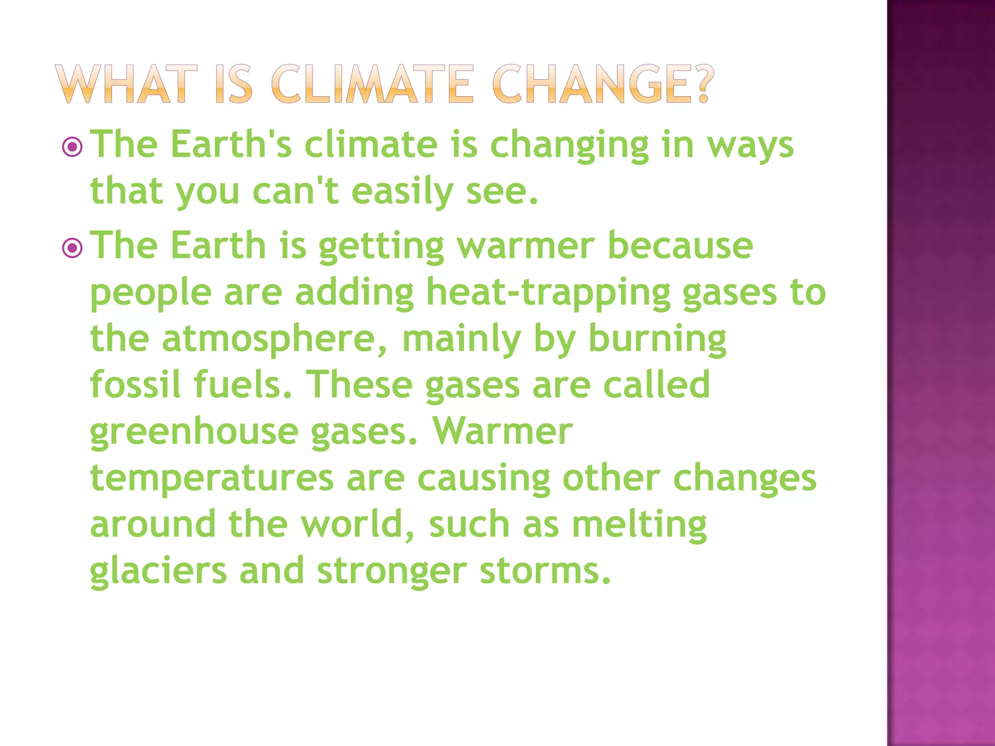  The  Earth's climate is changing in ways
  that you can't easily see.
 The Earth is getting warmer because
  people are adding heat-trapping gases to
  the atmosphere, mainly by burning
  fossil fuels. These gases are called
  greenhouse gases. Warmer
  temperatures are causing other changes
  around the world, such as melting
  glaciers and stronger storms.
 