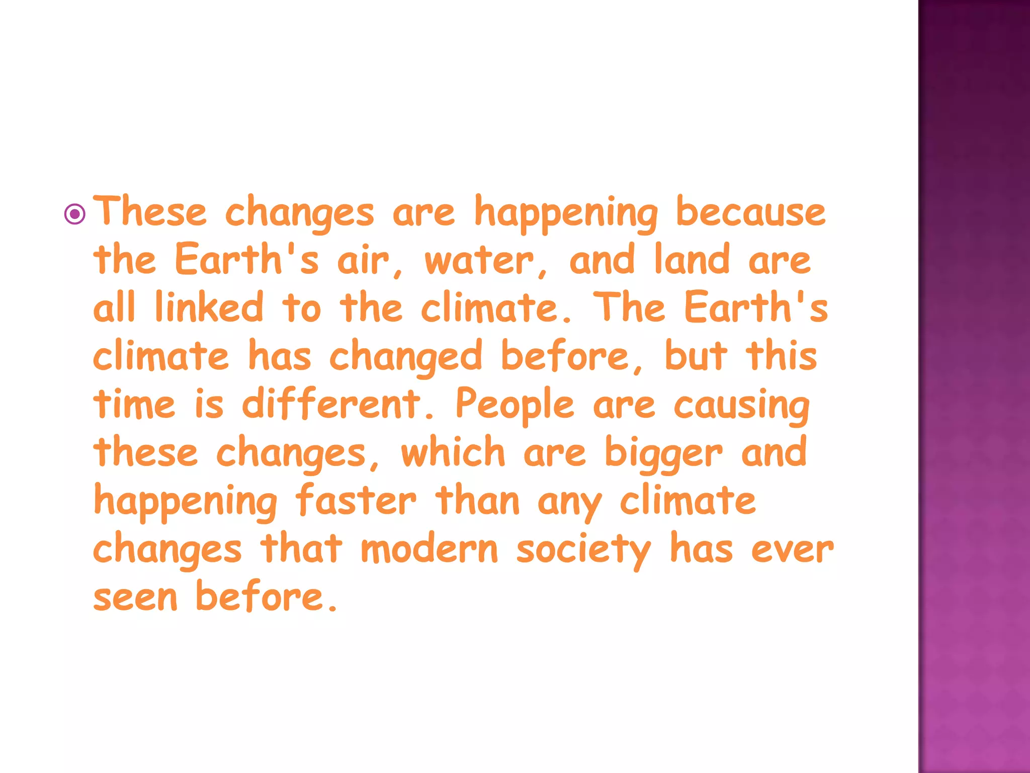 These  changes are happening because
 the Earth's air, water, and land are
 all linked to the climate. The Earth's
 climate has changed before, but this
 time is different. People are causing
 these changes, which are bigger and
 happening faster than any climate
 changes that modern society has ever
 seen before.
 