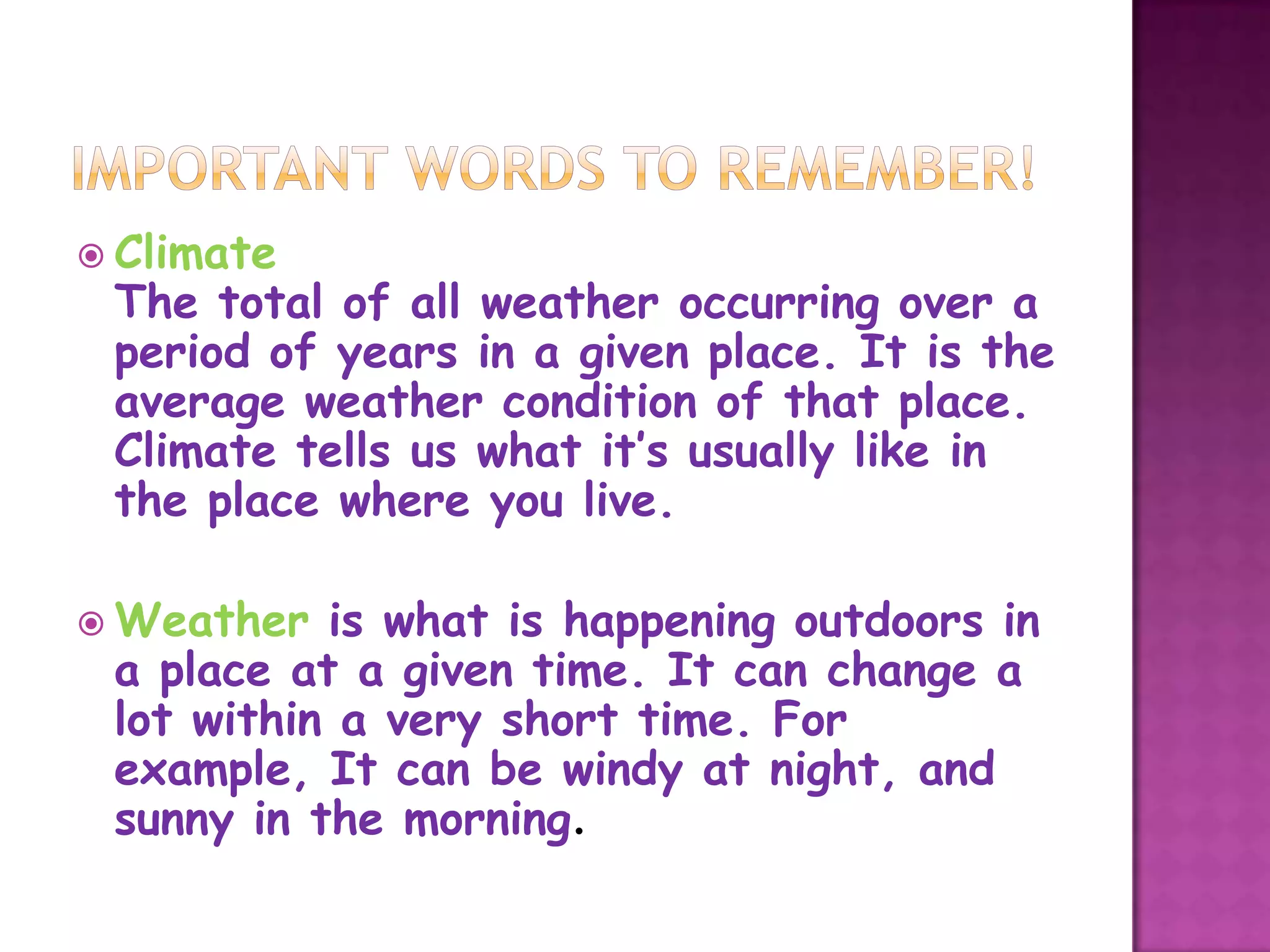  Climate
 The total of all weather occurring over a
 period of years in a given place. It is the
 average weather condition of that place.
 Climate tells us what it’s usually like in
 the place where you live.

 Weather  is what is happening outdoors in
 a place at a given time. It can change a
 lot within a very short time. For
 example, It can be windy at night, and
 sunny in the morning.
 