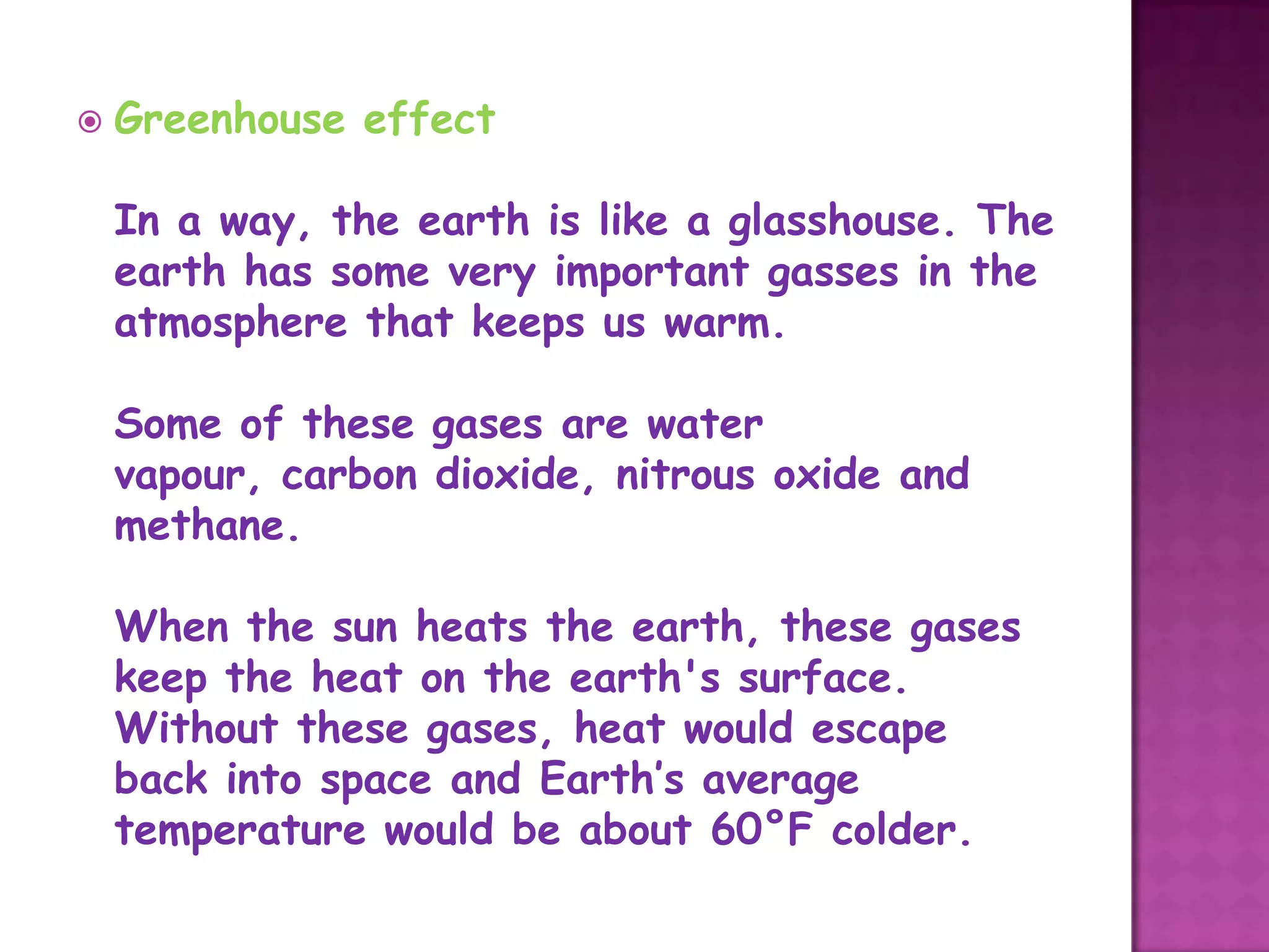   Greenhouse effect

    In a way, the earth is like a glasshouse. The
    earth has some very important gasses in the
    atmosphere that keeps us warm.

    Some of these gases are water
    vapour, carbon dioxide, nitrous oxide and
    methane.

    When the sun heats the earth, these gases
    keep the heat on the earth's surface.
    Without these gases, heat would escape
    back into space and Earth’s average
    temperature would be about 60°F colder.
 