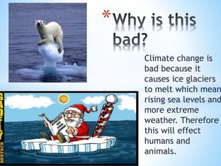 Climate change is
bad because it
causes ice glaciers
to melt which mean
rising sea levels and
more extreme
weather. Therefore
this will effect
humans and
animals.
*
 