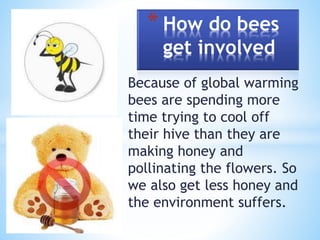 Because of global warming
bees are spending more
time trying to cool off
their hive than they are
making honey and
pollinating the flowers. So
we also get less honey and
the environment suffers.
* How do bees
get involved
 