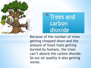 Because of the number of trees
getting chopped down and the
amount of fossil fuels getting
burned by humans, the trees
can’t absorb the carbon dioxide.
So our air quality is also getting
worse.
* Trees and
carbon
dioxide
 