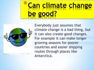 Everybody just assumes that
climate change is a bad thing, but
it can also create good changes.
For example it can make longer
growing seasons for poorer
countries and easier shipping
routes through places like
Antarctica.
*Can climate change
be good?
 