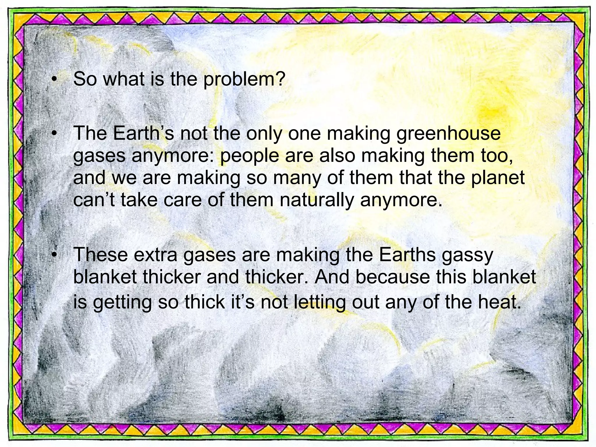 • So what is the problem?

• The Earth’s not the only one making greenhouse
  gases anymore: people are also making them too,
  and we are making so many of them that the planet
  can’t take care of them naturally anymore.

• These extra gases are making the Earths gassy
  blanket thicker and thicker. And because this blanket
  is getting so thick it’s not letting out any of the heat.
 