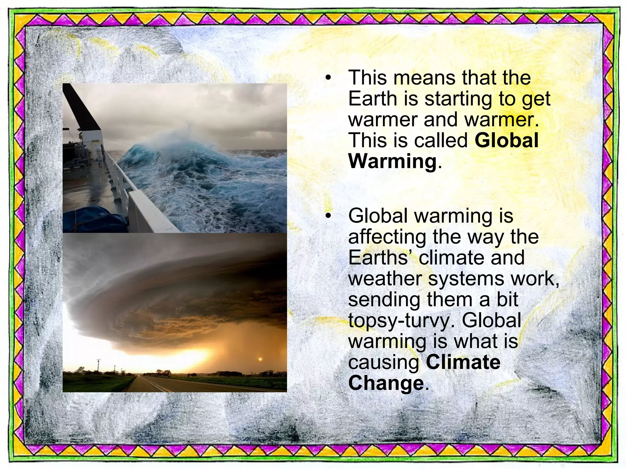 • This means that the
  Earth is starting to get
  warmer and warmer.
  This is called Global
  Warming.

• Global warming is
  affecting the way the
  Earths’ climate and
  weather systems work,
  sending them a bit
  topsy-turvy. Global
  warming is what is
  causing Climate
  Change.
 