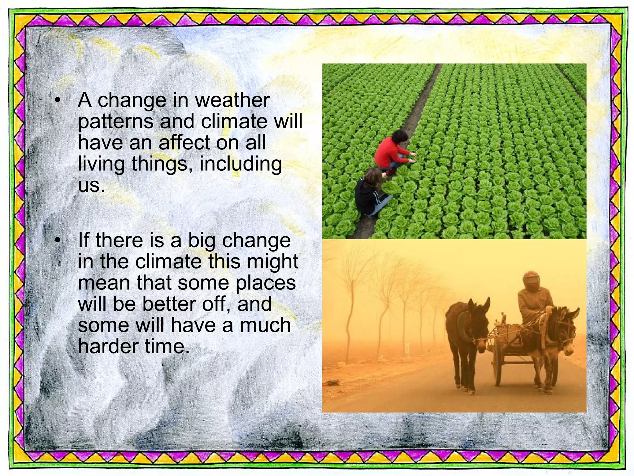 • A change in weather
  patterns and climate will
  have an affect on all
  living things, including
  us.

• If there is a big change
  in the climate this might
  mean that some places
  will be better off, and
  some will have a much
  harder time.
 