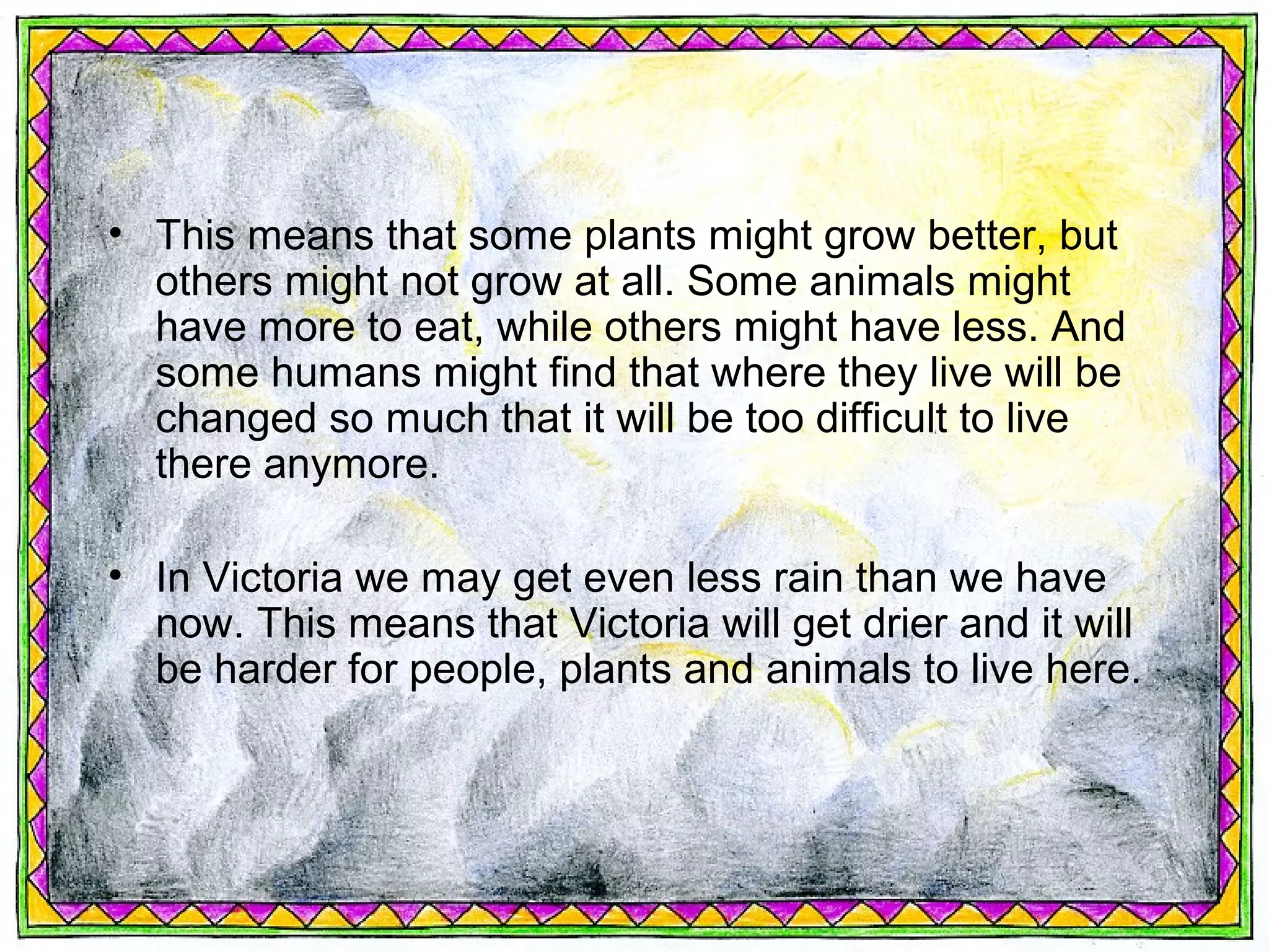 • This means that some plants might grow better, but
  others might not grow at all. Some animals might
  have more to eat, while others might have less. And
  some humans might find that where they live will be
  changed so much that it will be too difficult to live
  there anymore.

• In Victoria we may get even less rain than we have
  now. This means that Victoria will get drier and it will
  be harder for people, plants and animals to live here.
 