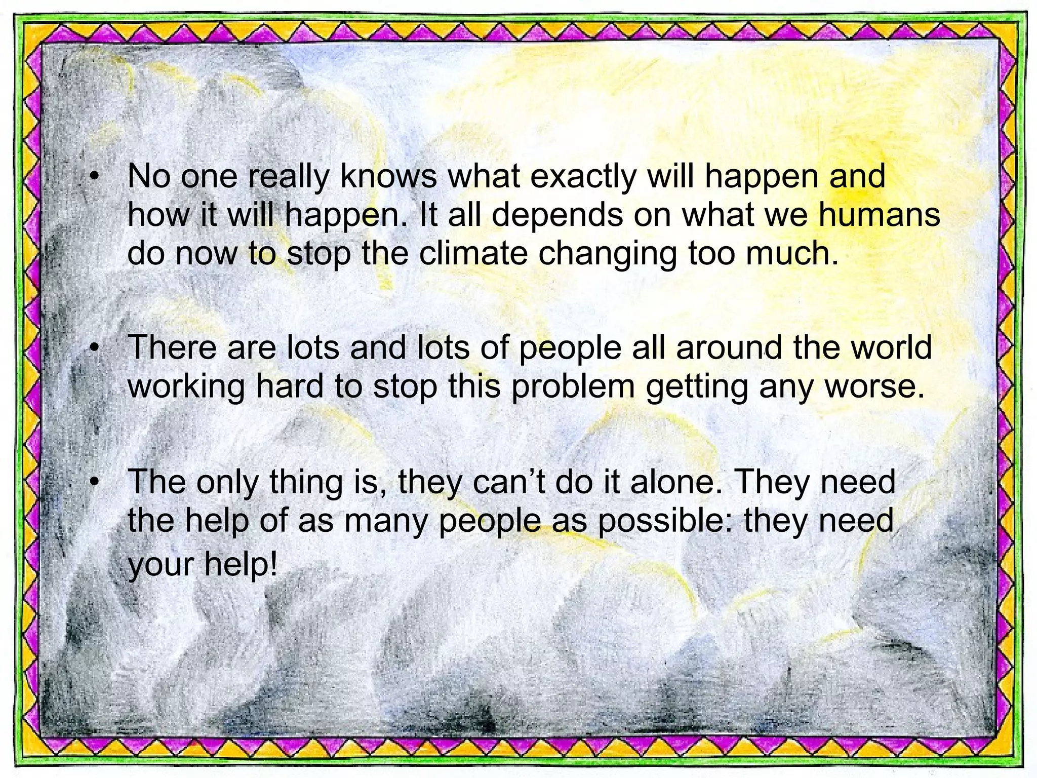 • No one really knows what exactly will happen and
  how it will happen. It all depends on what we humans
  do now to stop the climate changing too much.

• There are lots and lots of people all around the world
  working hard to stop this problem getting any worse.

• The only thing is, they can’t do it alone. They need
  the help of as many people as possible: they need
  your help!
 