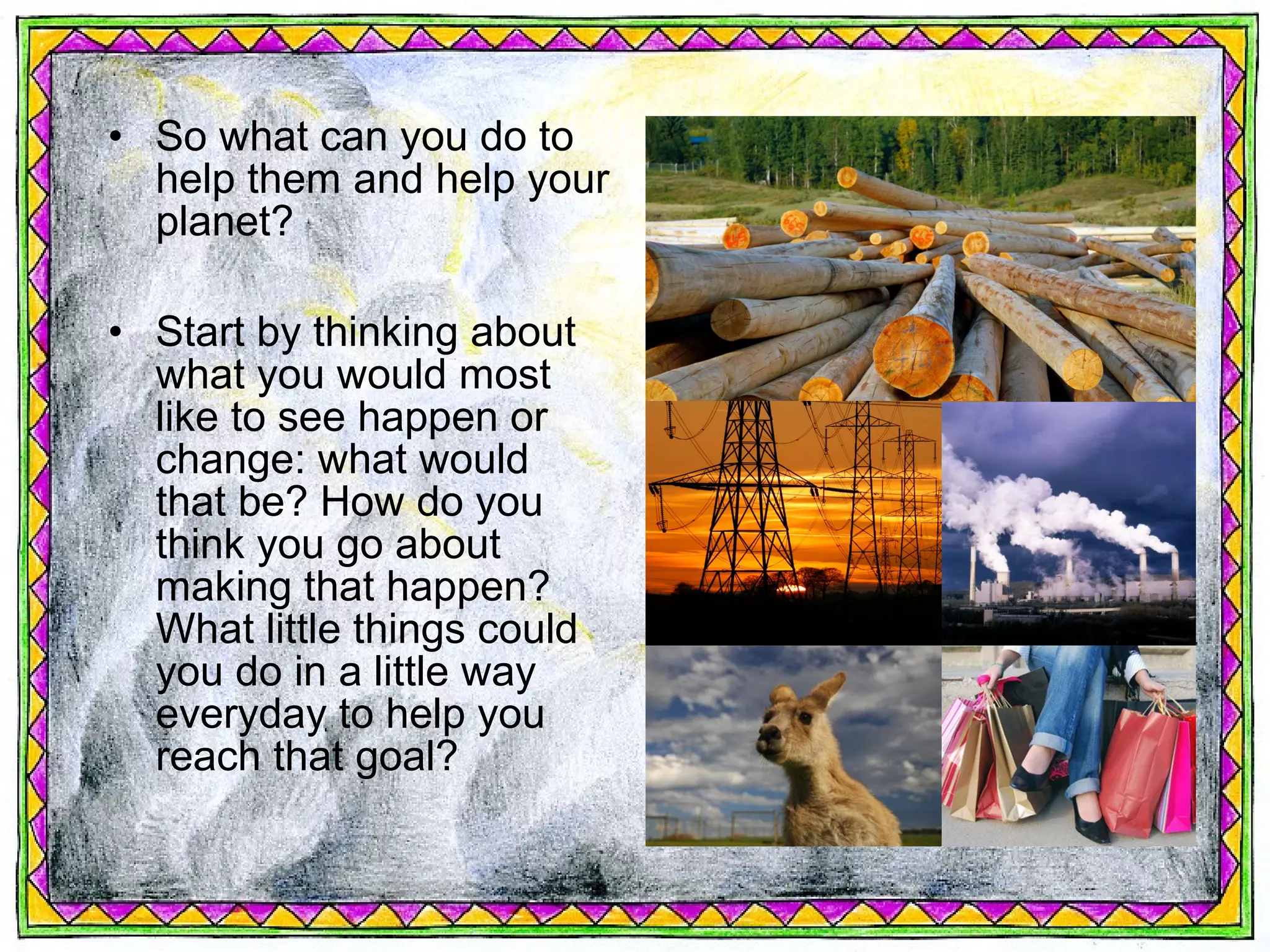 • So what can you do to
  help them and help your
  planet?

• Start by thinking about
  what you would most
  like to see happen or
  change: what would
  that be? How do you
  think you go about
  making that happen?
  What little things could
  you do in a little way
  everyday to help you
  reach that goal?
 
