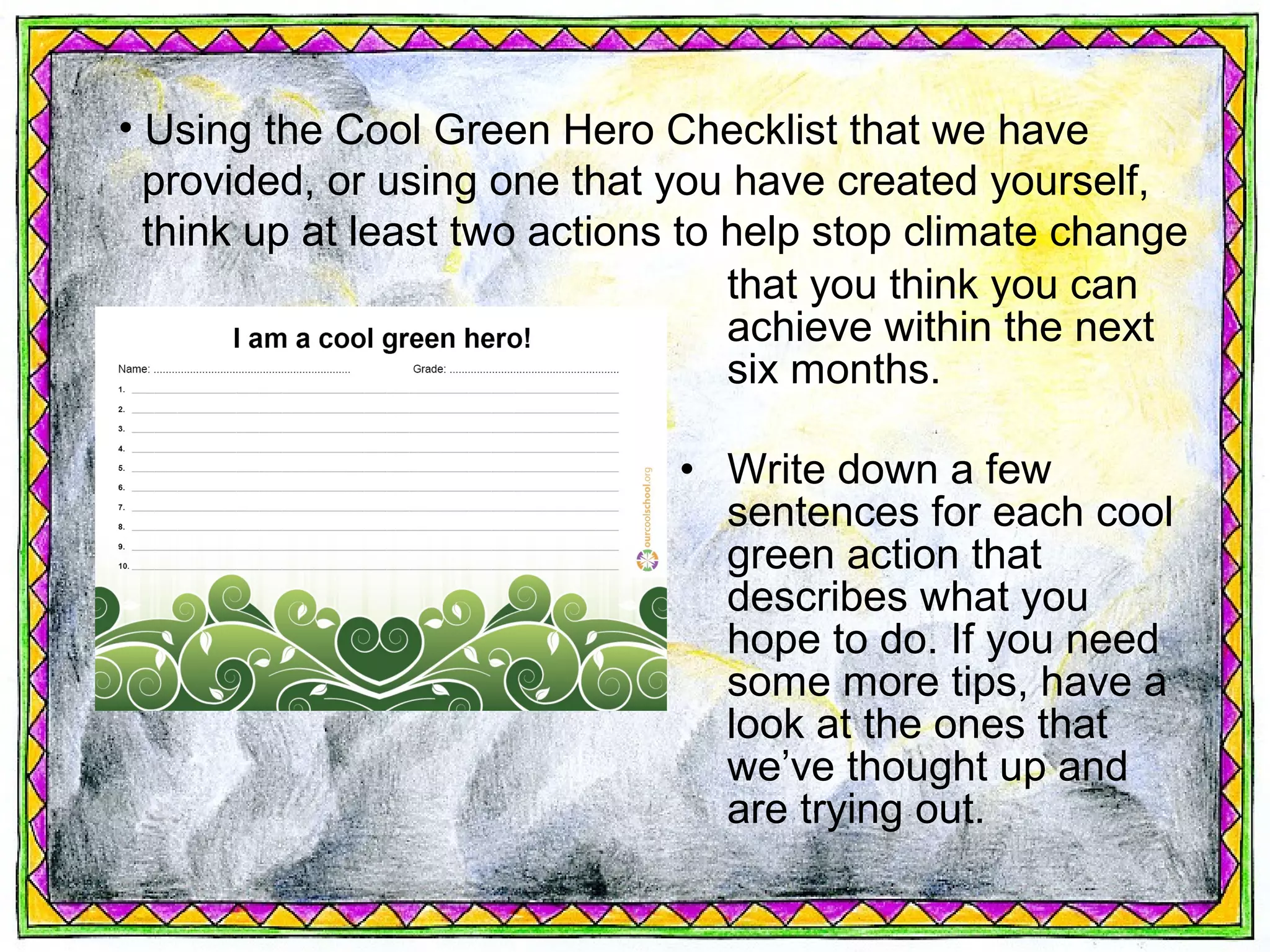 • Using the Cool Green Hero Checklist that we have
  provided, or using one that you have created yourself,
  think up at least two actions to help stop climate change
                                   that you think you can
                                   achieve within the next
                                   six months.

                              • Write down a few
                                sentences for each cool
                                green action that
                                describes what you
                                hope to do. If you need
                                some more tips, have a
                                look at the ones that
                                we’ve thought up and
                                are trying out.
 