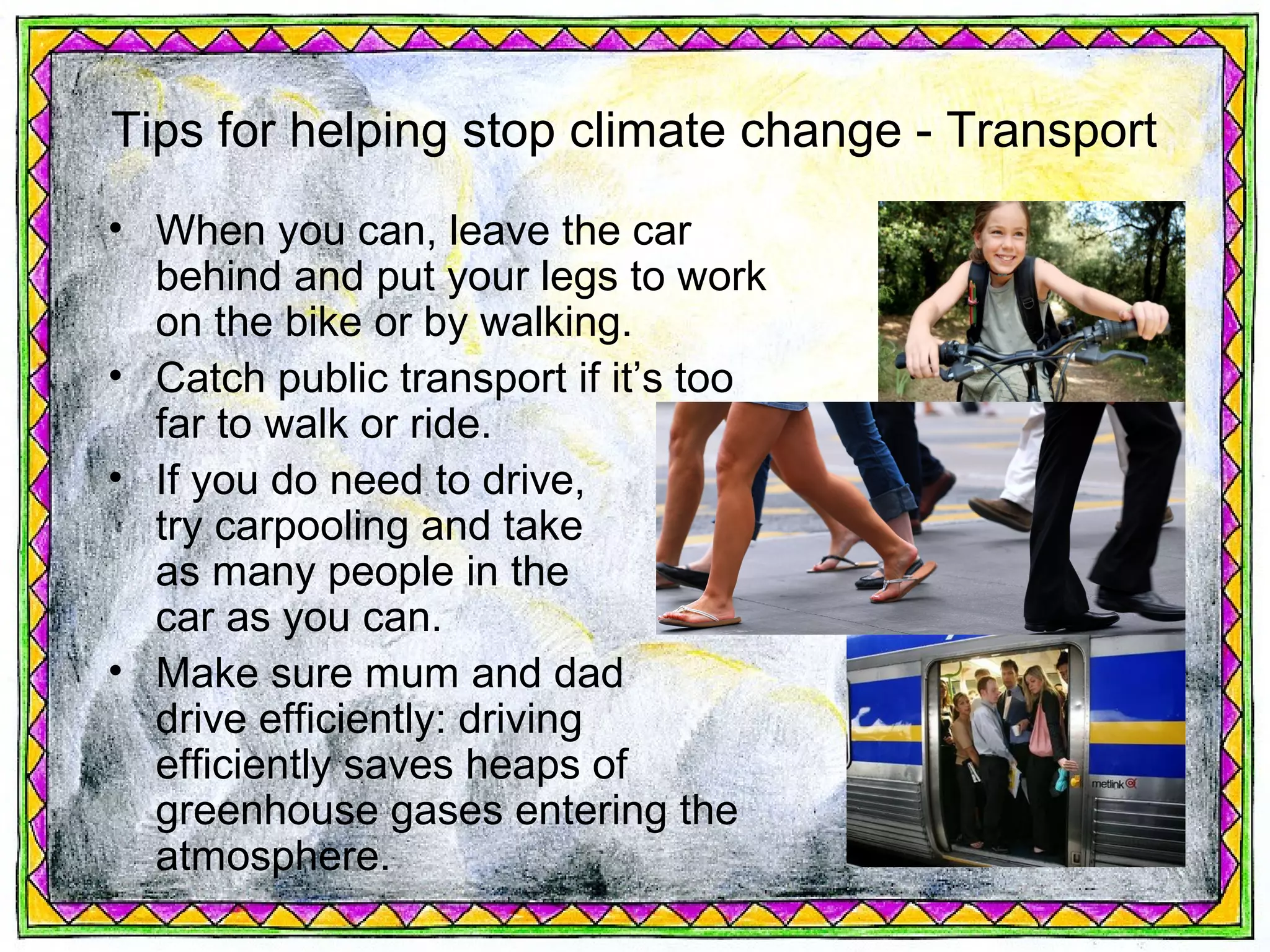 Tips for helping stop climate change - Transport
• When you can, leave the car
  behind and put your legs to work
  on the bike or by walking.
• Catch public transport if it’s too
  far to walk or ride.
• If you do need to drive,
  try carpooling and take
  as many people in the
  car as you can.
• Make sure mum and dad
  drive efficiently: driving
  efficiently saves heaps of
  greenhouse gases entering the
  atmosphere.
 