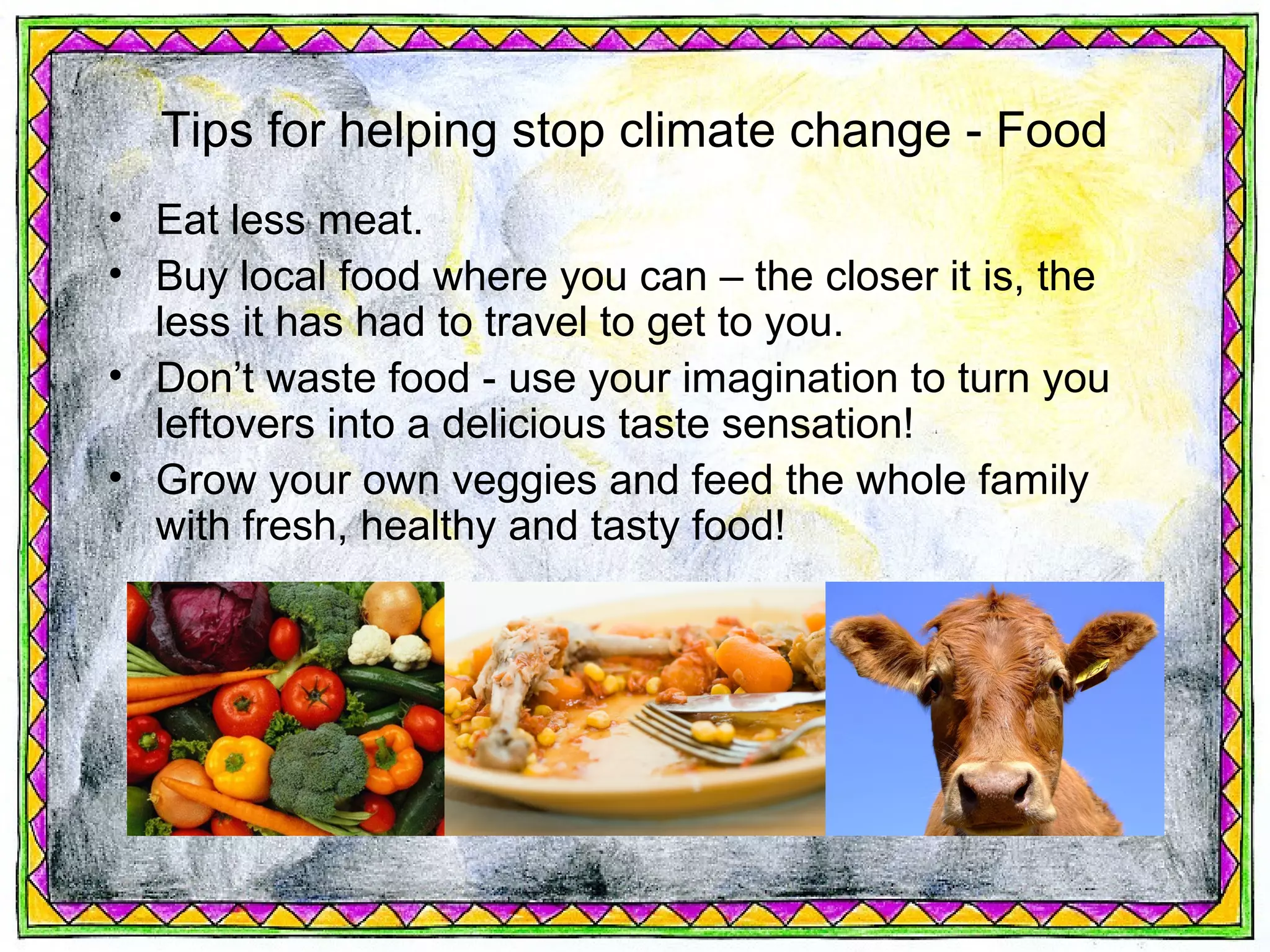 Tips for helping stop climate change - Food
• Eat less meat.
• Buy local food where you can – the closer it is, the
  less it has had to travel to get to you.
• Don’t waste food - use your imagination to turn you
  leftovers into a delicious taste sensation!
• Grow your own veggies and feed the whole family
  with fresh, healthy and tasty food!
 