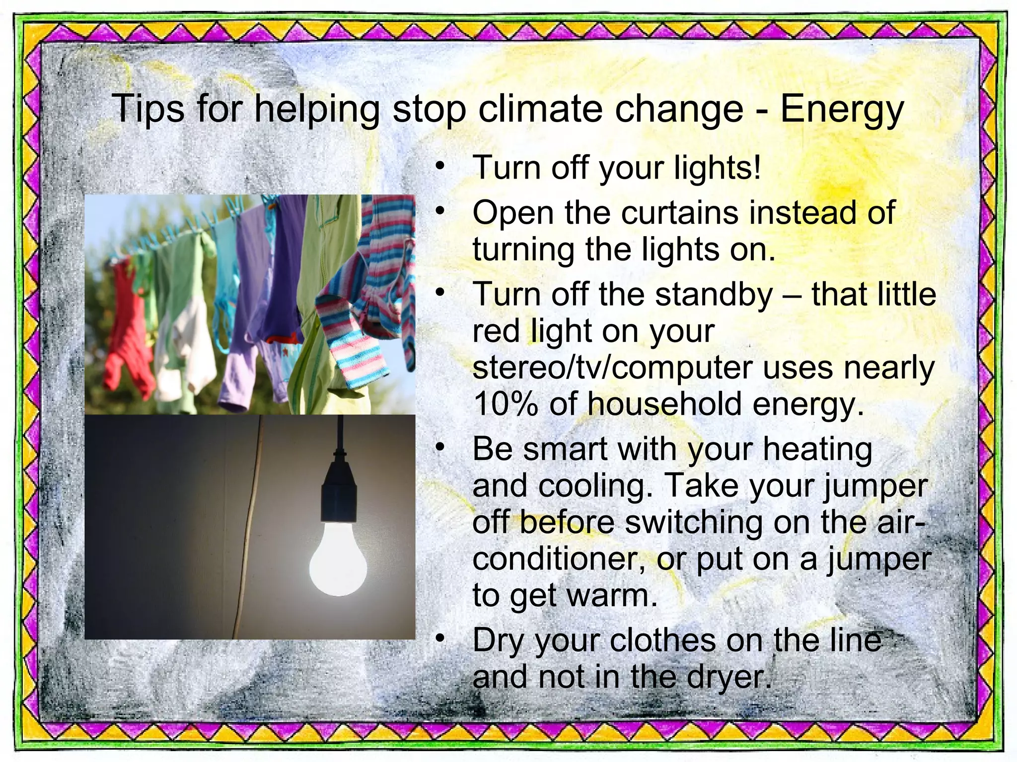 Tips for helping stop climate change - Energy
                  • Turn off your lights!
                  • Open the curtains instead of
                    turning the lights on.
                  • Turn off the standby – that little
                    red light on your
                    stereo/tv/computer uses nearly
                    10% of household energy.
                  • Be smart with your heating
                    and cooling. Take your jumper
                    off before switching on the air-
                    conditioner, or put on a jumper
                    to get warm.
                  • Dry your clothes on the line
                    and not in the dryer.
 