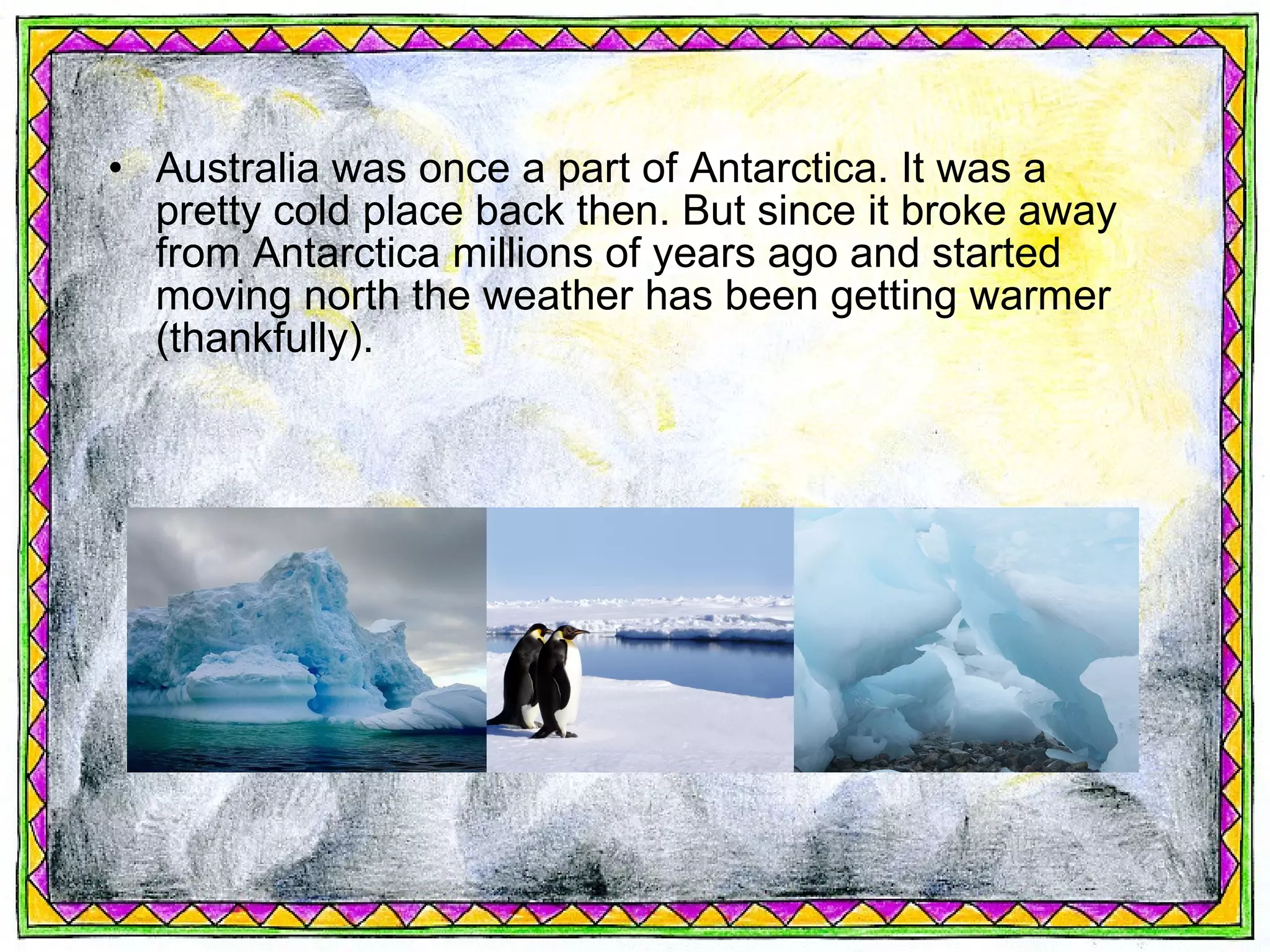 • Australia was once a part of Antarctica. It was a
  pretty cold place back then. But since it broke away
  from Antarctica millions of years ago and started
  moving north the weather has been getting warmer
  (thankfully).
 