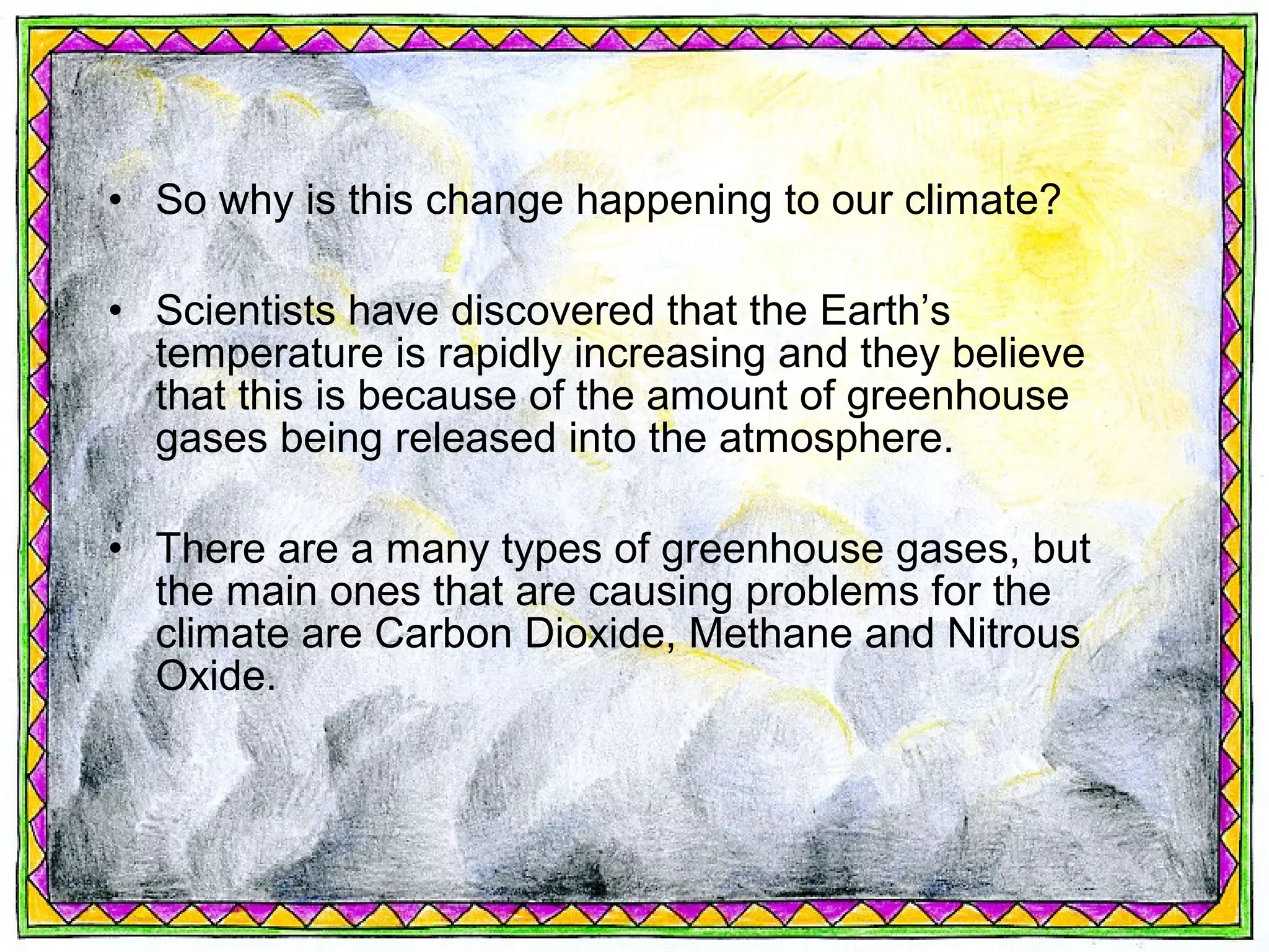 • So why is this change happening to our climate?

• Scientists have discovered that the Earth’s
  temperature is rapidly increasing and they believe
  that this is because of the amount of greenhouse
  gases being released into the atmosphere.

• There are a many types of greenhouse gases, but
  the main ones that are causing problems for the
  climate are Carbon Dioxide, Methane and Nitrous
  Oxide.
 