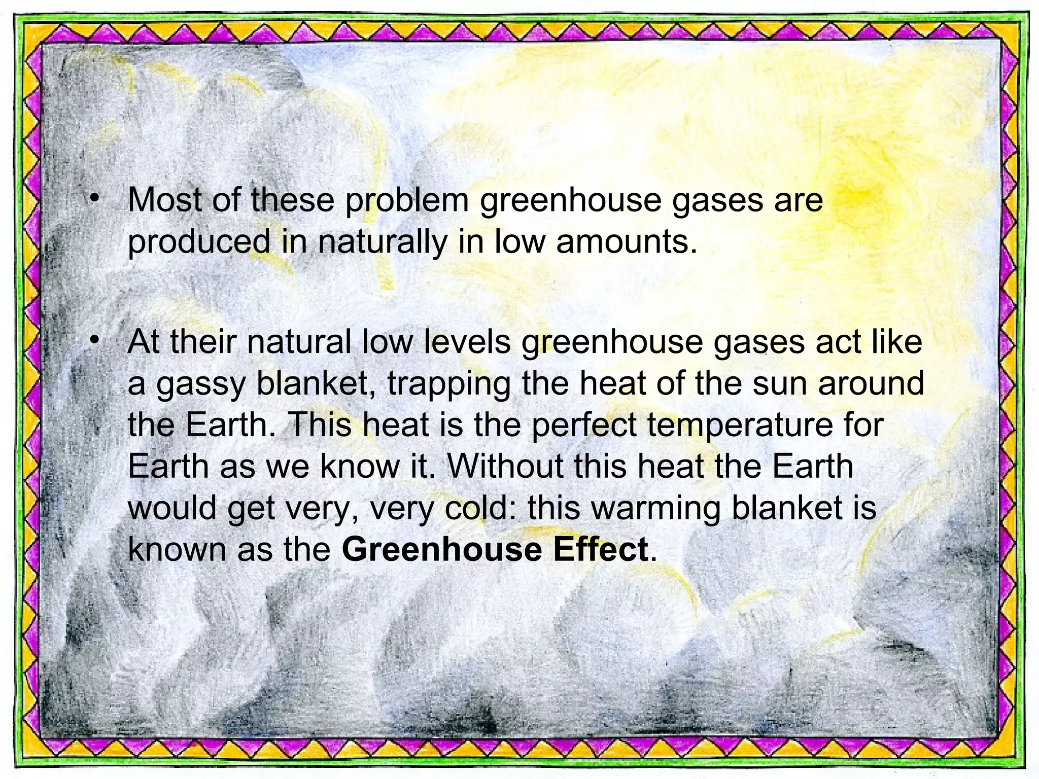 • Most of these problem greenhouse gases are
  produced in naturally in low amounts.

• At their natural low levels greenhouse gases act like
  a gassy blanket, trapping the heat of the sun around
  the Earth. This heat is the perfect temperature for
  Earth as we know it. Without this heat the Earth
  would get very, very cold: this warming blanket is
  known as the Greenhouse Effect.
 