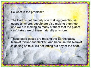• So what is the problem?

• The Earth’s not the only one making greenhouse
  gases anymore: people are also making them too,
  and we are making so many of them that the planet
  can’t take care of them naturally anymore.

• These extra gases are making the Earths gassy
  blanket thicker and thicker. And because this blanket
  is getting so thick it’s not letting out any of the heat.
 