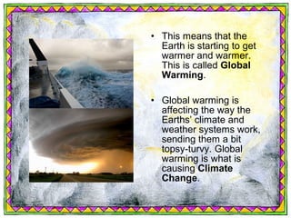 • This means that the
  Earth is starting to get
  warmer and warmer.
  This is called Global
  Warming.

• Global warming is
  affecting the way the
  Earths’ climate and
  weather systems work,
  sending them a bit
  topsy-turvy. Global
  warming is what is
  causing Climate
  Change.
 
