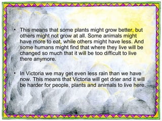 • This means that some plants might grow better, but
  others might not grow at all. Some animals might
  have more to eat, while others might have less. And
  some humans might find that where they live will be
  changed so much that it will be too difficult to live
  there anymore.

• In Victoria we may get even less rain than we have
  now. This means that Victoria will get drier and it will
  be harder for people, plants and animals to live here.
 