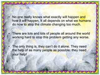 • No one really knows what exactly will happen and
  how it will happen. It all depends on what we humans
  do now to stop the climate changing too much.

• There are lots and lots of people all around the world
  working hard to stop this problem getting any worse.

• The only thing is, they can’t do it alone. They need
  the help of as many people as possible: they need
  your help!
 