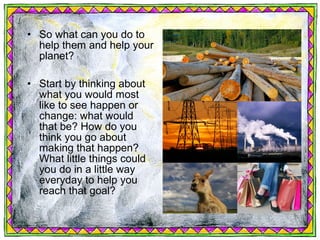 • So what can you do to
  help them and help your
  planet?

• Start by thinking about
  what you would most
  like to see happen or
  change: what would
  that be? How do you
  think you go about
  making that happen?
  What little things could
  you do in a little way
  everyday to help you
  reach that goal?
 