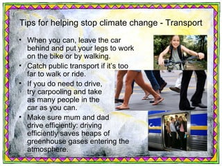 Tips for helping stop climate change - Transport
• When you can, leave the car
  behind and put your legs to work
  on the bike or by walking.
• Catch public transport if it’s too
  far to walk or ride.
• If you do need to drive,
  try carpooling and take
  as many people in the
  car as you can.
• Make sure mum and dad
  drive efficiently: driving
  efficiently saves heaps of
  greenhouse gases entering the
  atmosphere.
 