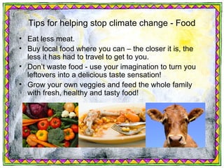Tips for helping stop climate change - Food
• Eat less meat.
• Buy local food where you can – the closer it is, the
  less it has had to travel to get to you.
• Don’t waste food - use your imagination to turn you
  leftovers into a delicious taste sensation!
• Grow your own veggies and feed the whole family
  with fresh, healthy and tasty food!
 