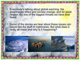 • Everybody’s talking about global warming, the
  greenhouse effect and climate change, and for good
  reason: it’s one of the biggest threats we have ever
  faced.

• Some of the stories we hear about these issues can
  sound like the stuff of nightmares. But what does it
  really all mean and why is it happening?
 