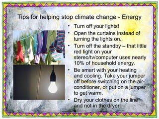 Tips for helping stop climate change - Energy
                  • Turn off your lights!
                  • Open the curtains instead of
                    turning the lights on.
                  • Turn off the standby – that little
                    red light on your
                    stereo/tv/computer uses nearly
                    10% of household energy.
                  • Be smart with your heating
                    and cooling. Take your jumper
                    off before switching on the air-
                    conditioner, or put on a jumper
                    to get warm.
                  • Dry your clothes on the line
                    and not in the dryer.
 