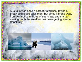 • Australia was once a part of Antarctica. It was a
  pretty cold place back then. But since it broke away
  from Antarctica millions of years ago and started
  moving north the weather has been getting warmer
  (thankfully).
 
