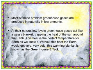 • Most of these problem greenhouse gases are
  produced in naturally in low amounts.

• At their natural low levels greenhouse gases act like
  a gassy blanket, trapping the heat of the sun around
  the Earth. This heat is the perfect temperature for
  Earth as we know it. Without this heat the Earth
  would get very, very cold: this warming blanket is
  known as the Greenhouse Effect.
 