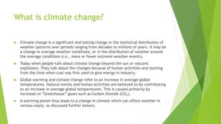 What is climate change?
 Climate change is a significant and lasting change in the statistical distribution of
weather patterns over periods ranging from decades to millions of years. It may be
a change in average weather conditions, or in the distribution of weather around
the average conditions (i.e., more or fewer extreme weather events).
 Today when people talk about climate change beyond the sun or volcanic
explosions. They talk about the changes because of human activities and starting
from the time when coal was first used to give energy in industry.
 Global warming and climate change refer to an increase in average global
temperatures. Natural events and human activities are believed to be contributing
to an increase in average global temperatures. This is caused primarily by
increases in “Greenhouse” gases such as Carbon Dioxide (CO2).
 A warming planet thus leads to a change in climate which can affect weather in
various ways(, as discussed further below).
 