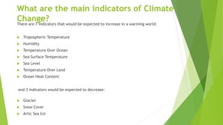 What are the main indicators of Climate
Change?There are 7 indicators that would be expected to increase in a warming world:
 Tropospheric Temperature
 Humidity
 Temperature Over Ocean
 Sea Surface Temperature
 Sea Level
 Temperature Over Land
 Ocean Heat Content
and 3 indicators would be expected to decrease:
 Glacier
 Snow Cover
 Artic Sea Ice
 