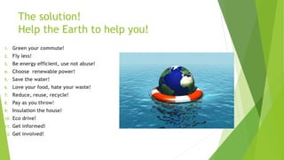The solution!
Help the Earth to help you!
1. Green your commute!
2. Fly less!
3. Be energy efficient, use not abuse!
4. Choose renewable power!
5. Save the water!
6. Love your food, hate your waste!
7. Reduce, reuse, recycle!
8. Pay as you throw!
9. Insulation the house!
10. Eco drive!
11. Get informed!
12. Get involved!
 