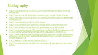 Bibliography
 http://www.globalissues.org/article/233/climate-change-and-global-warming-
introduction
 http://www.wwf.gr/el/sustainable-economy/clean-energy/climate-change
 http://education.actionaid.gr/files/File/Yliko%20Kontra%20Gymnasio/Ekpaideytik
es%20Kartes.pdf
 http://en.wikipedia.org/wiki/Climate_change
 http://www.lenntech.com/greenhouse-effect/global-warming-history.htm
 http://wiki.answers.com/Q/When_did_greenhouse_gas_start?#slide=8
 https://www.google.no/search?q=greenhouse+gas&tbm=isch&tbo=u&source=univ&
sa=X&ei=GqePU4_0BpOK4gTQkYD4Dg&ved=0CC0QsAQ&biw=1067&bih=552
 https://www.google.no/search?q=the+main+indicators+of+Climate+Change&tbm=i
sch&source=lnms&sa=X&ei=oKePU8nhDu2P4gSX44HYDg&ved=0CAgQ_AUoAQ&biw=1
067&bih=552&dpr=1.5
 http://www.ncdc.noaa.gov/sotc/global/2010/13
 http://www.davidsuzuki.org/what-you-can-do/top-10-ways-you-can-stop-climate-
change/
 