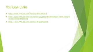 YouTube Links
 http://www.youtube.com/watch?v=RHrFBOUl6-8
 http://www.youtube.com/results?search_query=3D+Animation+for+a+Short+fi
lm+on+Global++Warming
 http://www.youtube.com/watch?v=ROZJmX73FF4
 