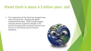 Planet Earth is about 4,5 billion years old!
 The temperature of the Earth has changed many
times during its life, changing the global
temperature(climate). These changes happen
naturally and are caused by changes in the
amount of energy that our planet receives from
the sun or from events such as volcanic
explosions.
 