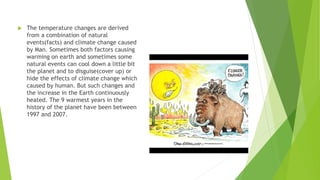  The temperature changes are derived
from a combination of natural
events(facts) and climate change caused
by Man. Sometimes both factors causing
warming on earth and sometimes some
natural events can cool down a little bit
the planet and to disguise(cover up) or
hide the effects of climate change which
caused by human. But such changes and
the increase in the Earth continuously
heated. The 9 warmest years in the
history of the planet have been between
1997 and 2007.
 