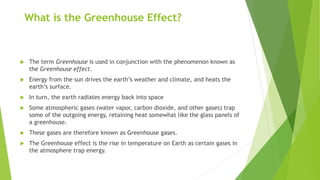 What is the Greenhouse Effect?
 The term Greenhouse is used in conjunction with the phenomenon known as
the Greenhouse effect.
 Energy from the sun drives the earth’s weather and climate, and heats the
earth’s surface.
 In turn, the earth radiates energy back into space
 Some atmospheric gases (water vapor, carbon dioxide, and other gases) trap
some of the outgoing energy, retaining heat somewhat like the glass panels of
a greenhouse.
 These gases are therefore known as Greenhouse gases.
 The Greenhouse effect is the rise in temperature on Earth as certain gases in
the atmosphere trap energy.
 