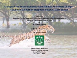 Ecological and Socio-economic Vulnerabilities to Climate Change:
A study on Sundarban Biosphere Reserve, West Bengal
Synopsis
Submitted to the Board of Studies for the Consideration for Admission to
Doctor of Philosophy in Geography
by
Mehebub Sahana
Under the Supervision
of
Dr. Haroon Sajjad
Department of Geography
Faculty of Natural Sciences
Jamia Millia Islamia
New Delhi- 110025
 
