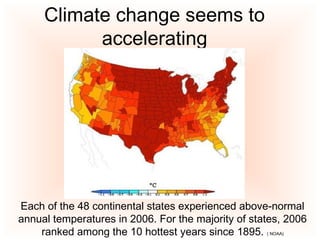 Climate change seems to
accelerating
Each of the 48 continental states experienced above-normal
annual temperatures in 2006. For the majority of states, 2006
ranked among the 10 hottest years since 1895. ( NOAA)
 