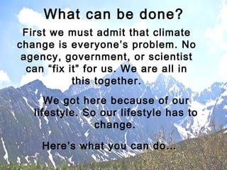 First we must admit that climate
change is everyone’s problem. No
agency, government, or scientist
can “fix it” for us. We are all in
this together.
We got here because of our
lifestyle. So our lifestyle has to
change.
Here’s what you can do…
What can be done?
 