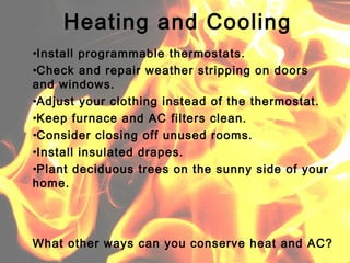 •Install programmable thermostats.
•Check and repair weather stripping on doors
and windows.
•Adjust your clothing instead of the thermostat.
•Keep furnace and AC filters clean.
•Consider closing off unused rooms.
•Install insulated drapes.
•Plant deciduous trees on the sunny side of your
home.
Heating and Cooling
What other ways can you conserve heat and AC?
 