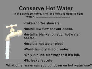 Conserve Hot Water
•Take shorter showers.
•Install low flow shower heads.
•Install a blanket on your hot water
heater.
•Insulate hot water pipes.
•Wash laundry in cold water.
•Only run the dishwasher if it’s full.
•Fix leaky faucets
What other ways can you cut down on hot water use?
In the average home, 17% of energy is used to heat
water. http://www.eia.doe.gov/kids/energyfacts/uses/residence.html
 