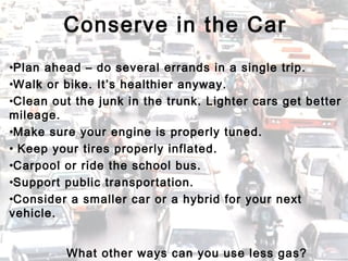 •Plan ahead – do several errands in a single trip.
•Walk or bike. It’s healthier anyway.
•Clean out the junk in the trunk. Lighter cars get better
mileage.
•Make sure your engine is properly tuned.
• Keep your tires properly inflated.
•Carpool or ride the school bus.
•Support public transportation.
•Consider a smaller car or a hybrid for your next
vehicle.
Conserve in the Car
What other ways can you use less gas?
 