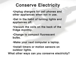 •Unplug chargers for cell phones and
other appliances when not in use.
•Get in the habit of turning lights and
appliances off.
•Vacuum the coils on the back of the
fridge monthly.
•Change to compact fluorescent
bulbs.
•Make your next computer a laptop.
•Install timers or motion sensors on
outdoor lights.
Conserve Electricity
What other ways can you conserve electricity?
 