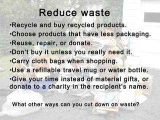 •Recycle and buy recycled products.
•Choose products that have less packaging.
•Reuse, repair, or donate.
•Don’t buy it unless you really need it.
•Carry cloth bags when shopping.
•Use a refillable travel mug or water bottle.
•Give your time instead of material gifts, or
donate to a charity in the recipient’s name.
Reduce waste
What other ways can you cut down on waste?
 
