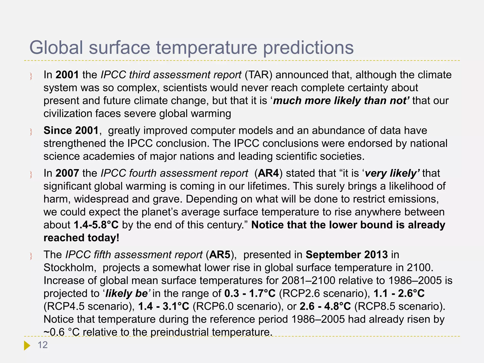 Global surface temperature predictions
 In 2001 the IPCC third assessment report (TAR) announced that, although the climate
system was so complex, scientists would never reach complete certainty about
present and future climate change, but that it is ‘much more likely than not’ that our
civilization faces severe global warming
 Since 2001, greatly improved computer models and an abundance of data have
strengthened the IPCC conclusion. The IPCC conclusions were endorsed by national
science academies of major nations and leading scientific societies.
 In 2007 the IPCC fourth assessment report (AR4) stated that “it is ‘very likely’ that
significant global warming is coming in our lifetimes. This surely brings a likelihood of
harm, widespread and grave. Depending on what will be done to restrict emissions,
we could expect the planet’s average surface temperature to rise anywhere between
about 1.4-5.8°C by the end of this century.” Notice that the lower bound is already
reached today!
 The IPCC fifth assessment report (AR5), presented in September 2013 in
Stockholm, projects a somewhat lower rise in global surface temperature in 2100.
Increase of global mean surface temperatures for 2081–2100 relative to 1986–2005 is
projected to ‘likely be’ in the range of 0.3 - 1.7°C (RCP2.6 scenario), 1.1 - 2.6°C
(RCP4.5 scenario), 1.4 - 3.1°C (RCP6.0 scenario), or 2.6 - 4.8°C (RCP8.5 scenario).
Notice that temperature during the reference period 1986–2005 had already risen by
~0.6 °C relative to the preindustrial temperature.
12
 
